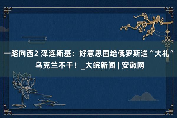 一路向西2 泽连斯基：好意思国给俄罗斯送“大礼” 乌克兰不干！_大皖新闻 | 安徽网