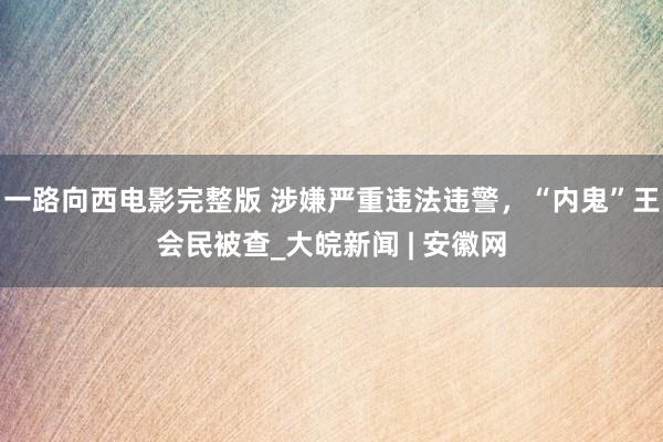一路向西电影完整版 涉嫌严重违法违警，“内鬼”王会民被查_大皖新闻 | 安徽网