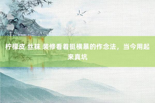 柠檬皮 丝袜 装修看着挺横暴的作念法，当今用起来真坑
