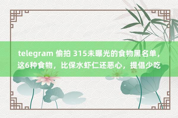 telegram 偷拍 315未曝光的食物黑名单，这6种食物，比保水虾仁还恶心，提倡少吃