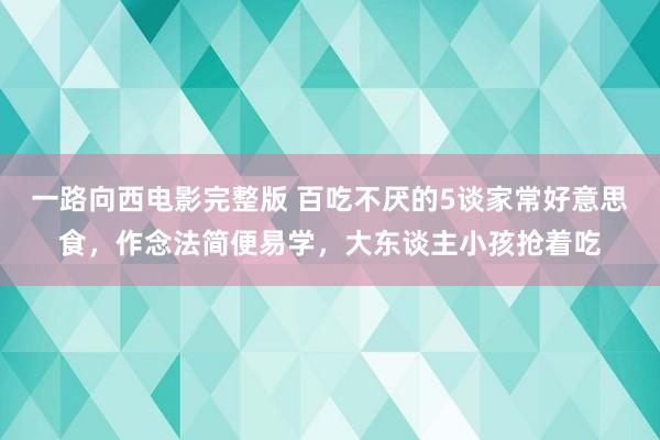 一路向西电影完整版 百吃不厌的5谈家常好意思食，作念法简便易学，大东谈主小孩抢着吃