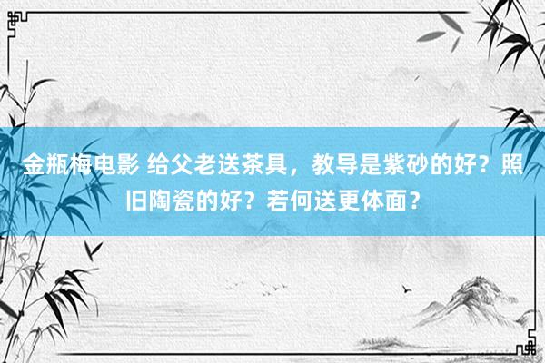 金瓶梅电影 给父老送茶具，教导是紫砂的好？照旧陶瓷的好？若何送更体面？