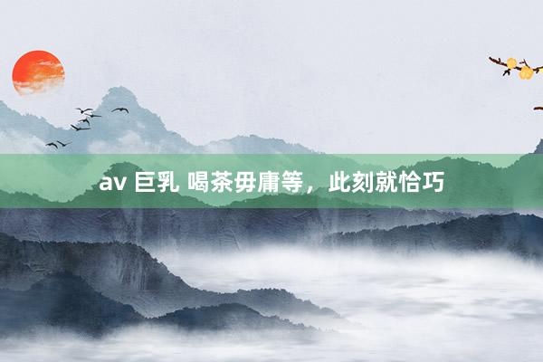av 巨乳 喝茶毋庸等，此刻就恰巧