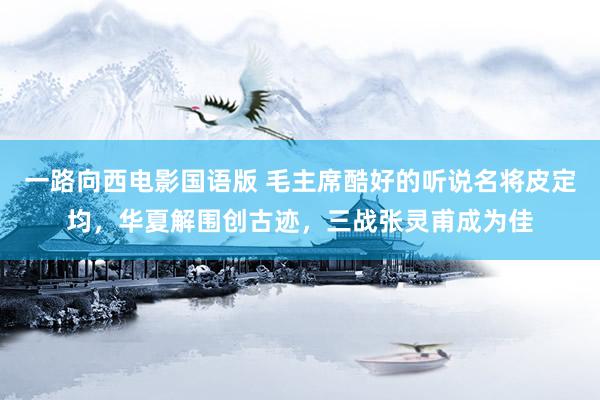 一路向西电影国语版 毛主席酷好的听说名将皮定均，华夏解围创古迹，三战张灵甫成为佳