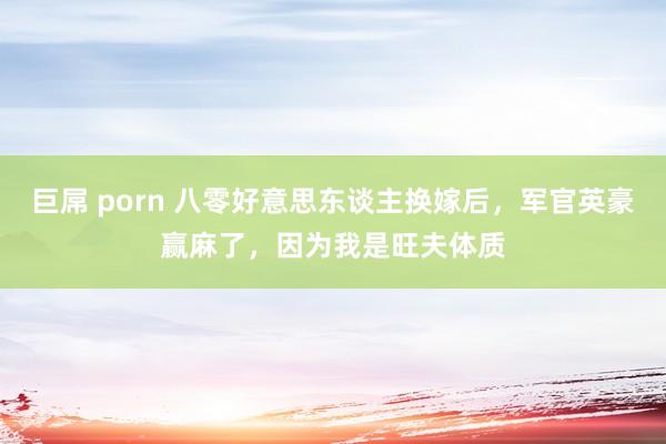 巨屌 porn 八零好意思东谈主换嫁后，军官英豪赢麻了，因为我是旺夫体质