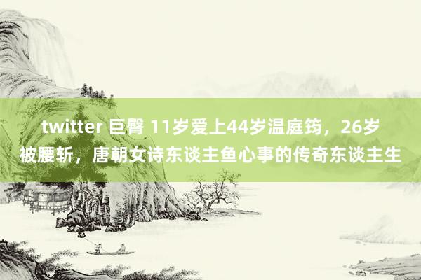 twitter 巨臀 11岁爱上44岁温庭筠，26岁被腰斩，唐朝女诗东谈主鱼心事的传奇东谈主生