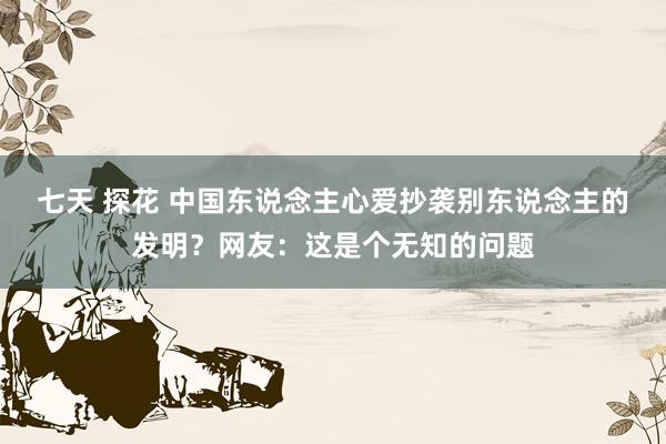 七天 探花 中国东说念主心爱抄袭别东说念主的发明？网友：这是个无知的问题