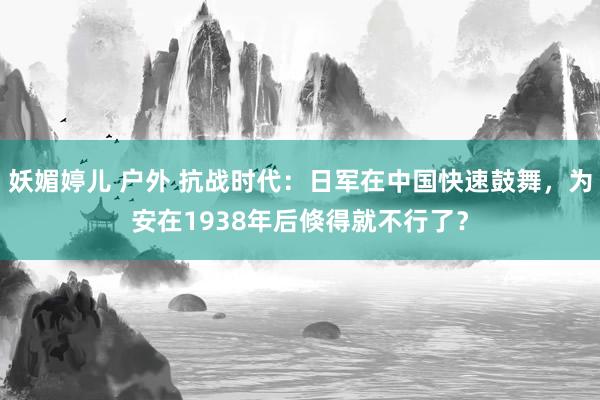 妖媚婷儿 户外 抗战时代：日军在中国快速鼓舞，为安在1938年后倏得就不行了？