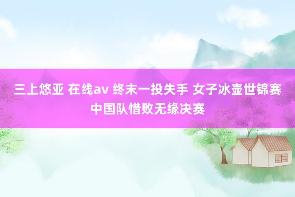 三上悠亚 在线av 终末一投失手 女子冰壶世锦赛中国队惜败无缘决赛