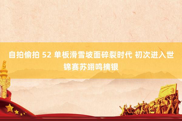 自拍偷拍 52 单板滑雪坡面碎裂时代 初次进入世锦赛苏翊鸣摘银