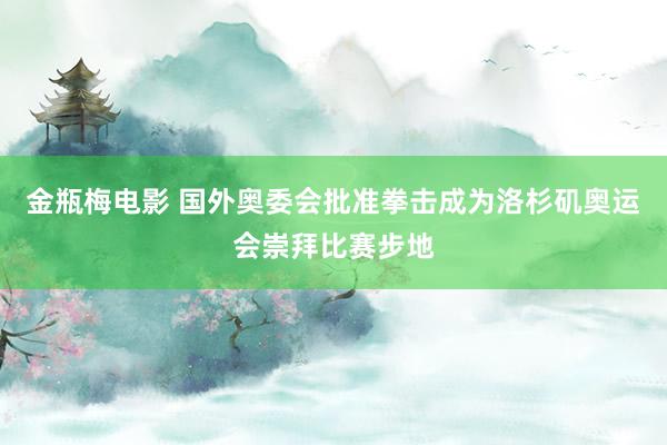 金瓶梅电影 国外奥委会批准拳击成为洛杉矶奥运会崇拜比赛步地
