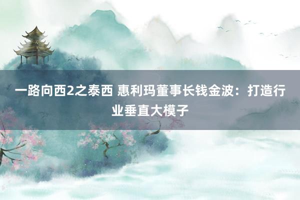 一路向西2之泰西 惠利玛董事长钱金波：打造行业垂直大模子