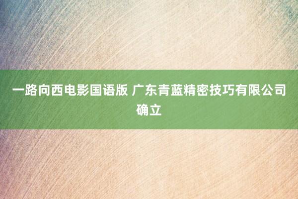 一路向西电影国语版 广东青蓝精密技巧有限公司确立