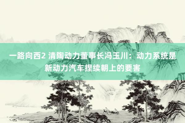 一路向西2 清陶动力董事长冯玉川：动力系统是新动力汽车捏续朝上的要害