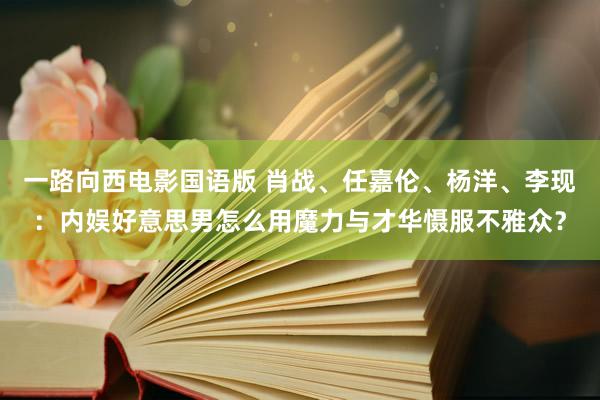 一路向西电影国语版 肖战、任嘉伦、杨洋、李现：内娱好意思男怎么用魔力与才华慑服不雅众？
