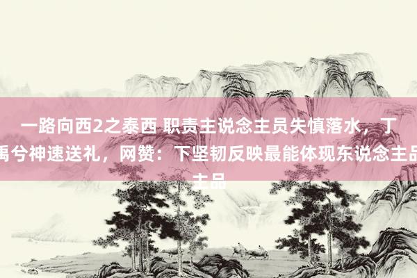 一路向西2之泰西 职责主说念主员失慎落水，丁禹兮神速送礼，网赞：下坚韧反映最能体现东说念主品