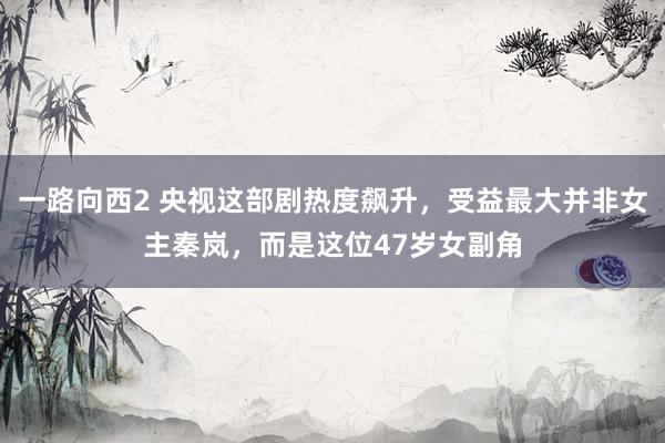 一路向西2 央视这部剧热度飙升，受益最大并非女主秦岚，而是这位47岁女副角