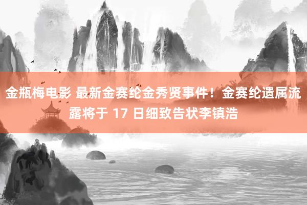 金瓶梅电影 最新金赛纶金秀贤事件！金赛纶遗属流露将于 17 日细致告状李镇浩
