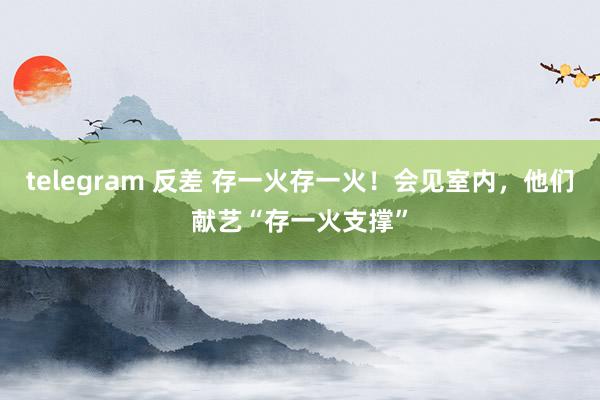 telegram 反差 存一火存一火！会见室内，他们献艺“存一火支撑”