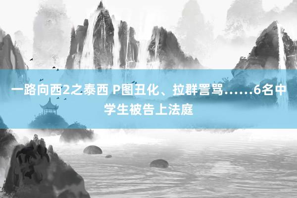 一路向西2之泰西 P图丑化、拉群詈骂……6名中学生被告上法庭
