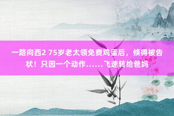 一路向西2 75岁老太领免费鸡蛋后，倏得被告状！只因一个动作……飞速转给爸妈