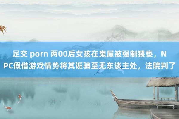 足交 porn 两00后女孩在鬼屋被强制猥亵，NPC假借游戏情势将其诳骗至无东谈主处，法院判了