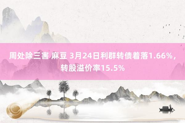 周处除三害 麻豆 3月24日利群转债着落1.66%，转股溢价率15.5%