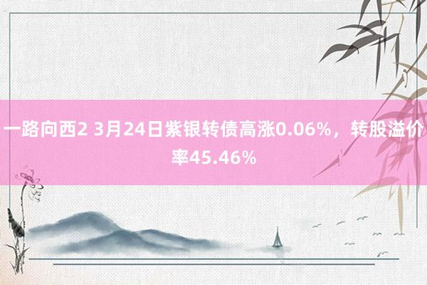 一路向西2 3月24日紫银转债高涨0.06%，转股溢价率45.46%