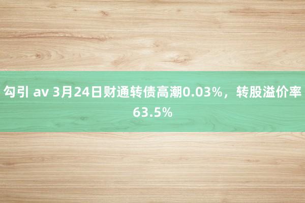 勾引 av 3月24日财通转债高潮0.03%，转股溢价率63.5%