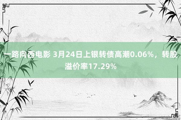 一路向西电影 3月24日上银转债高潮0.06%,转股溢价率17.29%