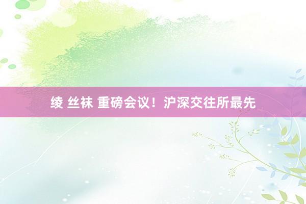 绫 丝袜 重磅会议！沪深交往所最先