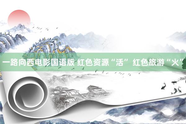 一路向西电影国语版 红色资源“活” 红色旅游“火”