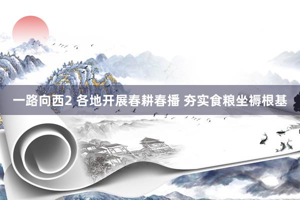 一路向西2 各地开展春耕春播 夯实食粮坐褥根基