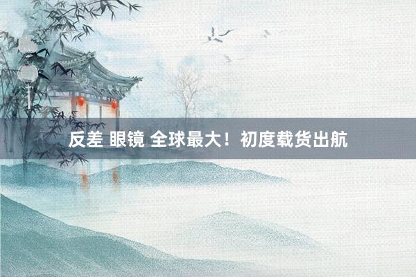 反差 眼镜 全球最大！初度载货出航