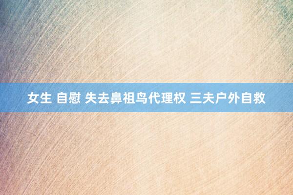 女生 自慰 失去鼻祖鸟代理权 三夫户外自救