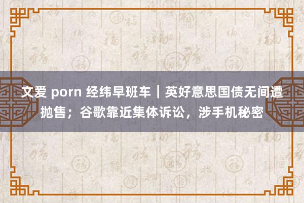 文爱 porn 经纬早班车｜英好意思国债无间遭抛售；谷歌靠近集体诉讼，涉手机秘密
