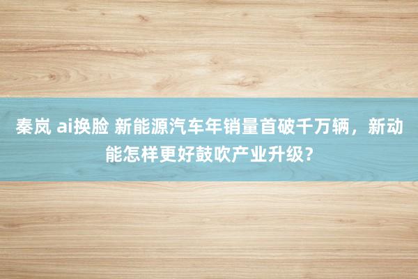秦岚 ai换脸 新能源汽车年销量首破千万辆，新动能怎样更好鼓吹产业升级？