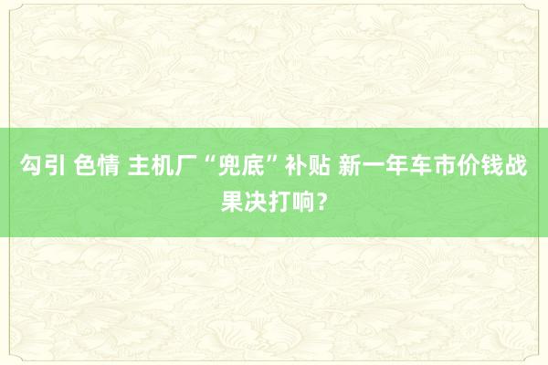 勾引 色情 主机厂“兜底”补贴 新一年车市价钱战果决打响？