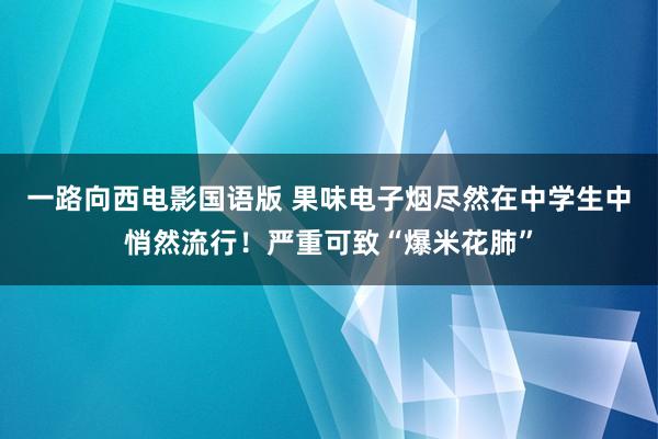 一路向西电影国语版 果味电子烟尽然在中学生中悄然流行！严重可致“爆米花肺”