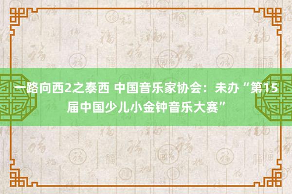 一路向西2之泰西 中国音乐家协会：未办“第15届中国少儿小金钟音乐大赛”