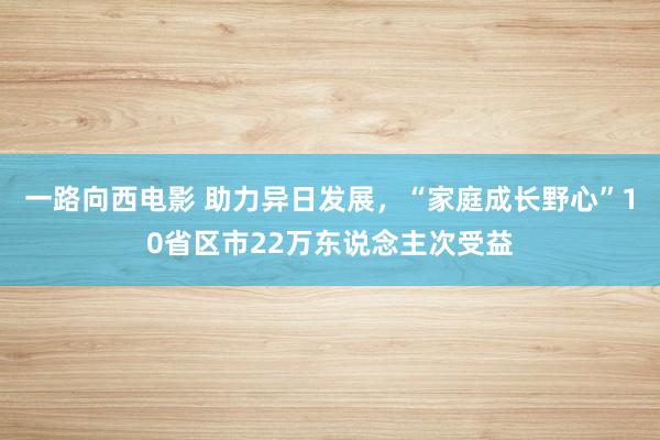 一路向西电影 助力异日发展，“家庭成长野心”10省区市22万东说念主次受益