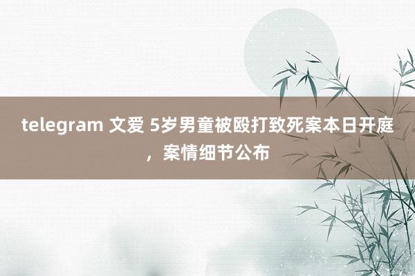 telegram 文爱 5岁男童被殴打致死案本日开庭，案情细节公布