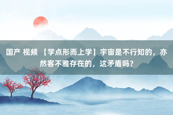 国产 视频 【学点形而上学】宇宙是不行知的，亦然客不雅存在的，这矛盾吗？