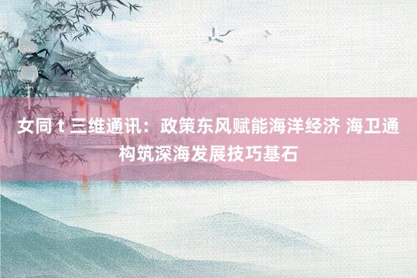女同 t 三维通讯：政策东风赋能海洋经济 海卫通构筑深海发展技巧基石
