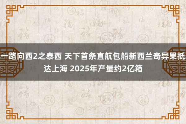 一路向西2之泰西 天下首条直航包船新西兰奇异果抵达上海 2025年产量约2亿箱