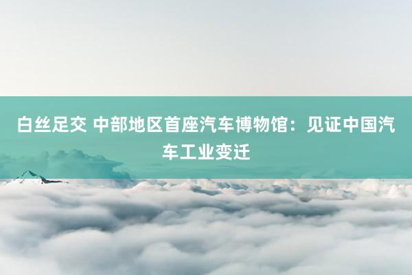 白丝足交 中部地区首座汽车博物馆：见证中国汽车工业变迁