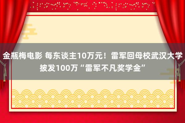 金瓶梅电影 每东谈主10万元！雷军回母校武汉大学披发100万“雷军不凡奖学金”