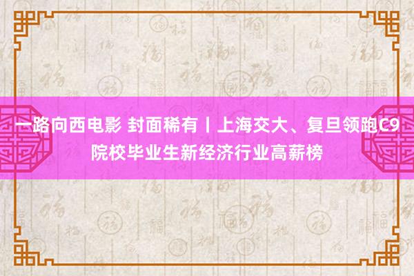 一路向西电影 封面稀有丨上海交大、复旦领跑C9院校毕业生新经济行业高薪榜