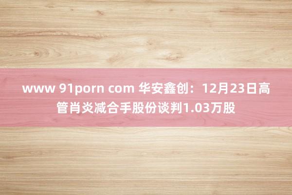www 91porn com 华安鑫创：12月23日高管肖炎减合手股份谈判1.03万股