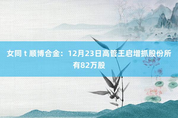 女同 t 顺博合金：12月23日高管王启增抓股份所有82万股
